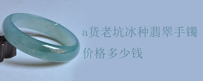 a货老坑冰种翡翠手镯价格多少钱