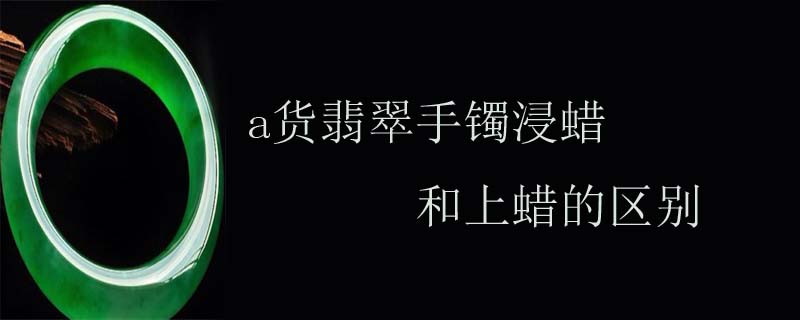 a货翡翠手镯浸蜡和上蜡的区别