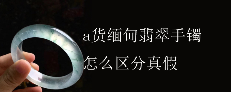 a货缅甸翡翠手镯怎么区分真假