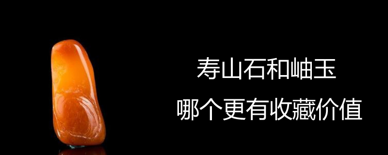 寿山石和岫玉哪个更有收藏价值