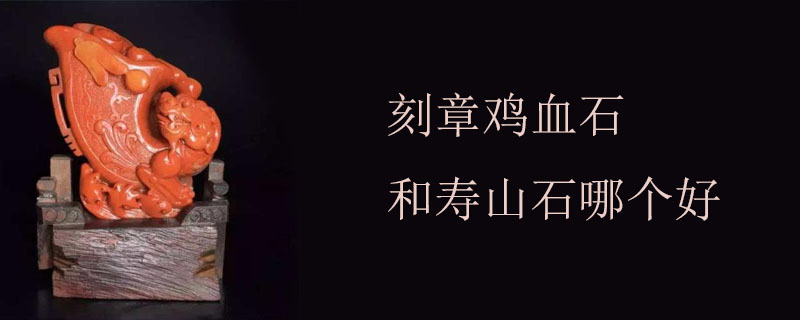 刻章鸡血石和寿山石哪个好