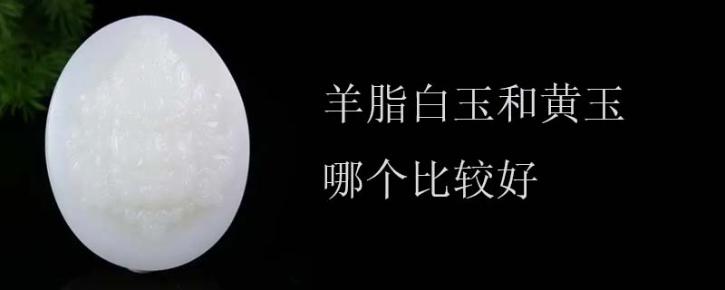 羊脂白玉和黄玉哪个比较好
